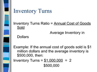 Inventory Turns Inventory Turns Ratio =  Annual Cost of Goods Sold   Average Inventory in Dollars Example: If the annual cost of goods sold is $1 million dollars and the average inventory is $500,000, then: Inventory Turns =  $1,000,000   =  2   $500,000 