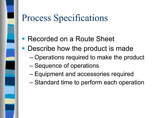 Process Specifications Recorded on a Route Sheet Describe how the product is made Operations required to make the product Sequence of operations Equipment and accessories required Standard time to perform each operation 
