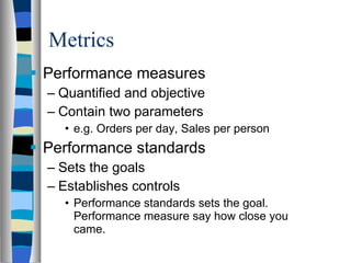 Metrics Performance measures Quantified and objective Contain two parameters e.g. Orders per day, Sales per person Performance standards Sets the goals Establishes controls Performance standards sets the goal. Performance measure say how close you came. 