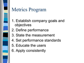 Metrics Program 1. Establish company goals and objectives 2. Define performance 3. State the measurement 4. Set performance standards 5. Educate the users 6. Apply consistently 