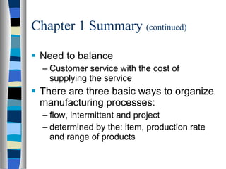 Chapter 1 Summary  (continued) Need to balance Customer service with the cost of supplying the service There are three basic ways to organize manufacturing processes: flow, intermittent and project determined by the: item, production rate and range of products 