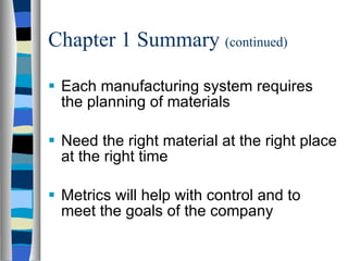 Chapter 1 Summary  (continued) Each manufacturing system requires the planning of materials Need the right material at the right place at the right time Metrics will help with control and to meet the goals of the company 