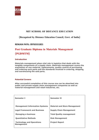 MIT SCHOOL OF DISTANCE EDUCATION

    (Recognized by Distance Education Council, Govt. of India)


RENUKA PATIL: 09765551821

Post Graduate Diploma in Materials Management
(PGDMTM)

Introduction

Materials management plays vital role in logistics that deals with the
tangible components of a supply chain. Materials management covers the
acquisition of raw material, replacements, quality control of purchasing
and ordering such parts and the standards involved in ordering, shipping,
and warehousing the said parts.



Potential Careers

After successful completion of this course one can be absorbed into
public and private supply chain management companies as well as
material management and retail industries, etc.




Semester I                           Semester II



Management Information Systems       Material and Store Management

Legal Framework and Business         Supply Chain Management

Managing e-business                  Total Quality management

Quantitative Methods                 Risk Management

Technology and Operations            Project Report
Management
 