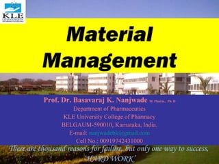 Material
           Management
           Prof. Dr. Basavaraj K. Nanjwade M. Pharm., Ph. D
                     Department of Pharmaceutics
                  KLE University College of Pharmacy
                  BELGAUM-590010, Karnataka, India.
                    E-mail: nanjwadebk@gmail.com
                      Cell No.: 00919742431000
There are thousand reasons for failure, but only one way to success,
                        ‘HARD WORK’
 
