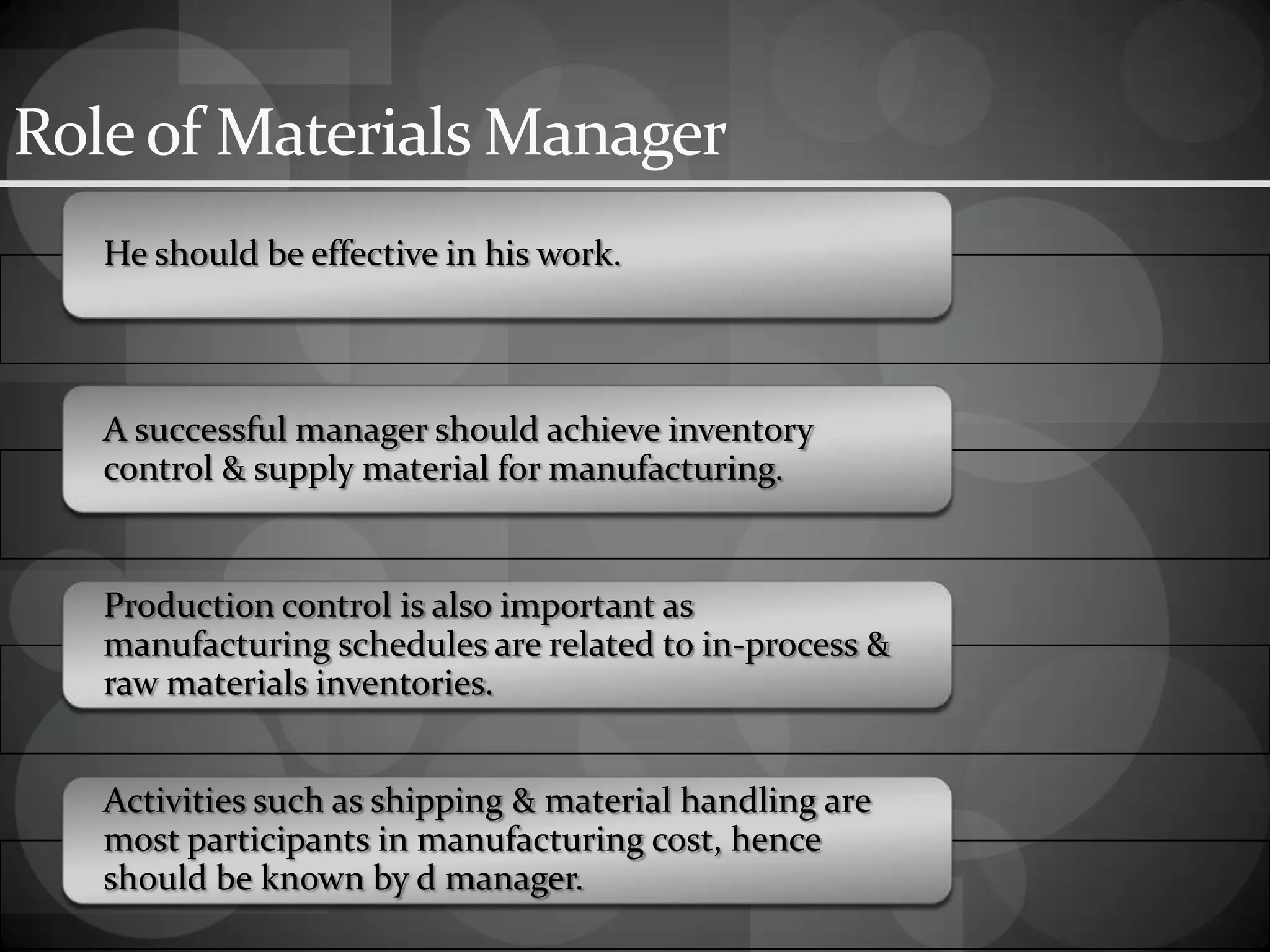 Roleof Materials Manager
He should be effective in his work.
A successful manager should achieve inventory
control & supply material for manufacturing.
Production control is also important as
manufacturing schedules are related to in-process &
raw materials inventories.
Activities such as shipping & material handling are
most participants in manufacturing cost, hence
should be known by d manager.
 