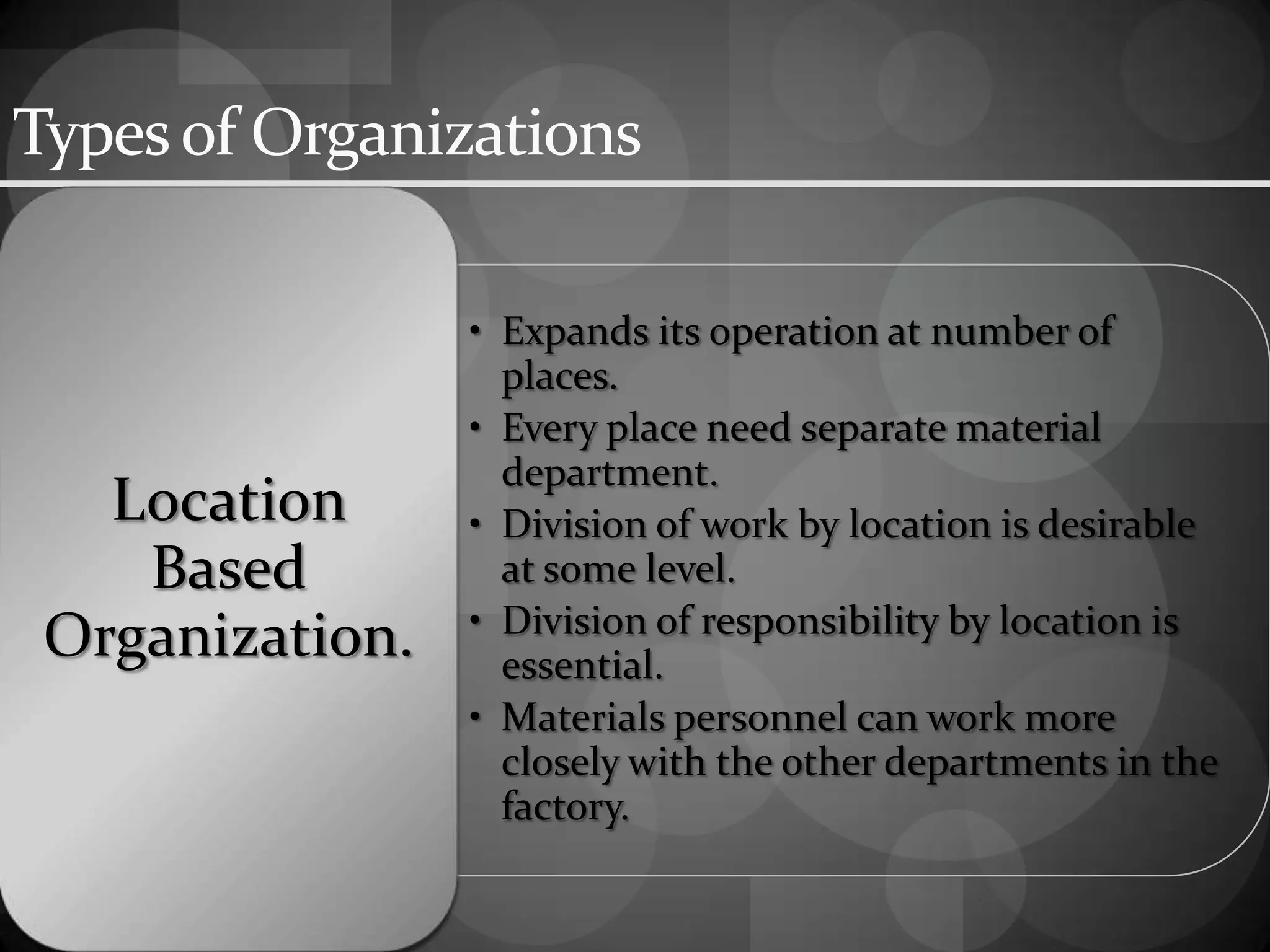 Typesof Organizations
• Expands its operation at number of
places.
• Every place need separate material
department.
• Division of work by location is desirable
at some level.
• Division of responsibility by location is
essential.
• Materials personnel can work more
closely with the other departments in the
factory.
Location
Based
Organization.
 