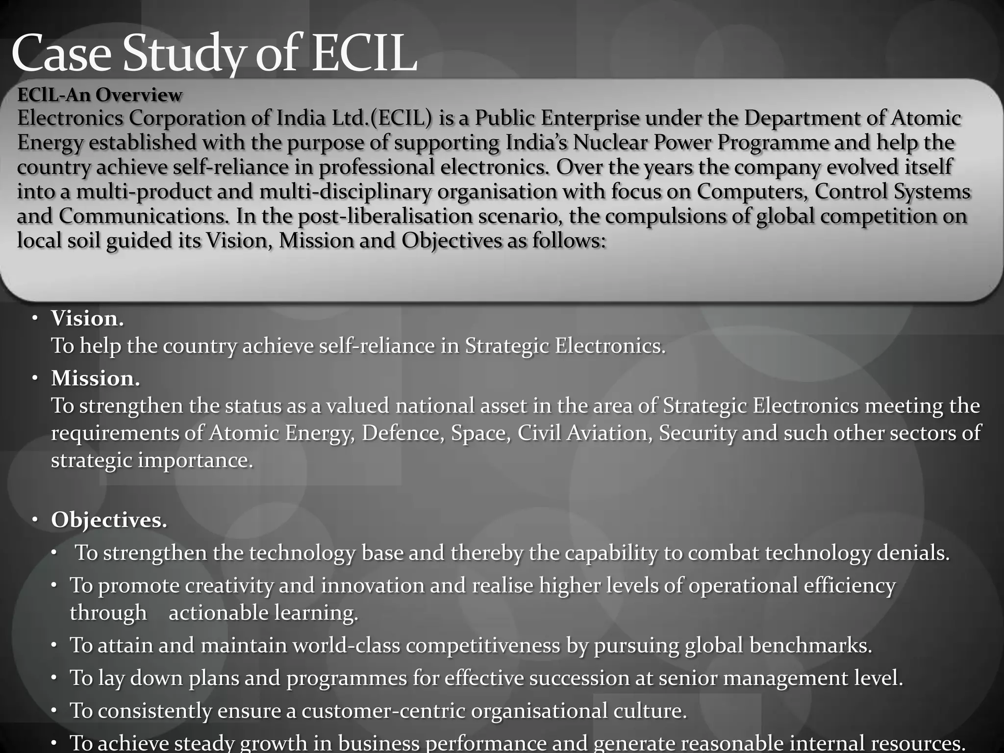 Case Studyof ECIL
EClL-An Overview
Electronics Corporation of India Ltd.(ECIL) is a Public Enterprise under the Department of Atomic
Energy established with the purpose of supporting India’s Nuclear Power Programme and help the
country achieve self-reliance in professional electronics. Over the years the company evolved itself
into a multi-product and multi-disciplinary organisation with focus on Computers, Control Systems
and Communications. In the post-liberalisation scenario, the compulsions of global competition on
local soil guided its Vision, Mission and Objectives as follows:
• Vision.
To help the country achieve self-reliance in Strategic Electronics.
• Mission.
To strengthen the status as a valued national asset in the area of Strategic Electronics meeting the
requirements of Atomic Energy, Defence, Space, Civil Aviation, Security and such other sectors of
strategic importance.
• Objectives.
• To strengthen the technology base and thereby the capability to combat technology denials.
• To promote creativity and innovation and realise higher levels of operational efficiency
through actionable learning.
• To attain and maintain world-class competitiveness by pursuing global benchmarks.
• To lay down plans and programmes for effective succession at senior management level.
• To consistently ensure a customer-centric organisational culture.
• To achieve steady growth in business performance and generate reasonable internal resources.
 