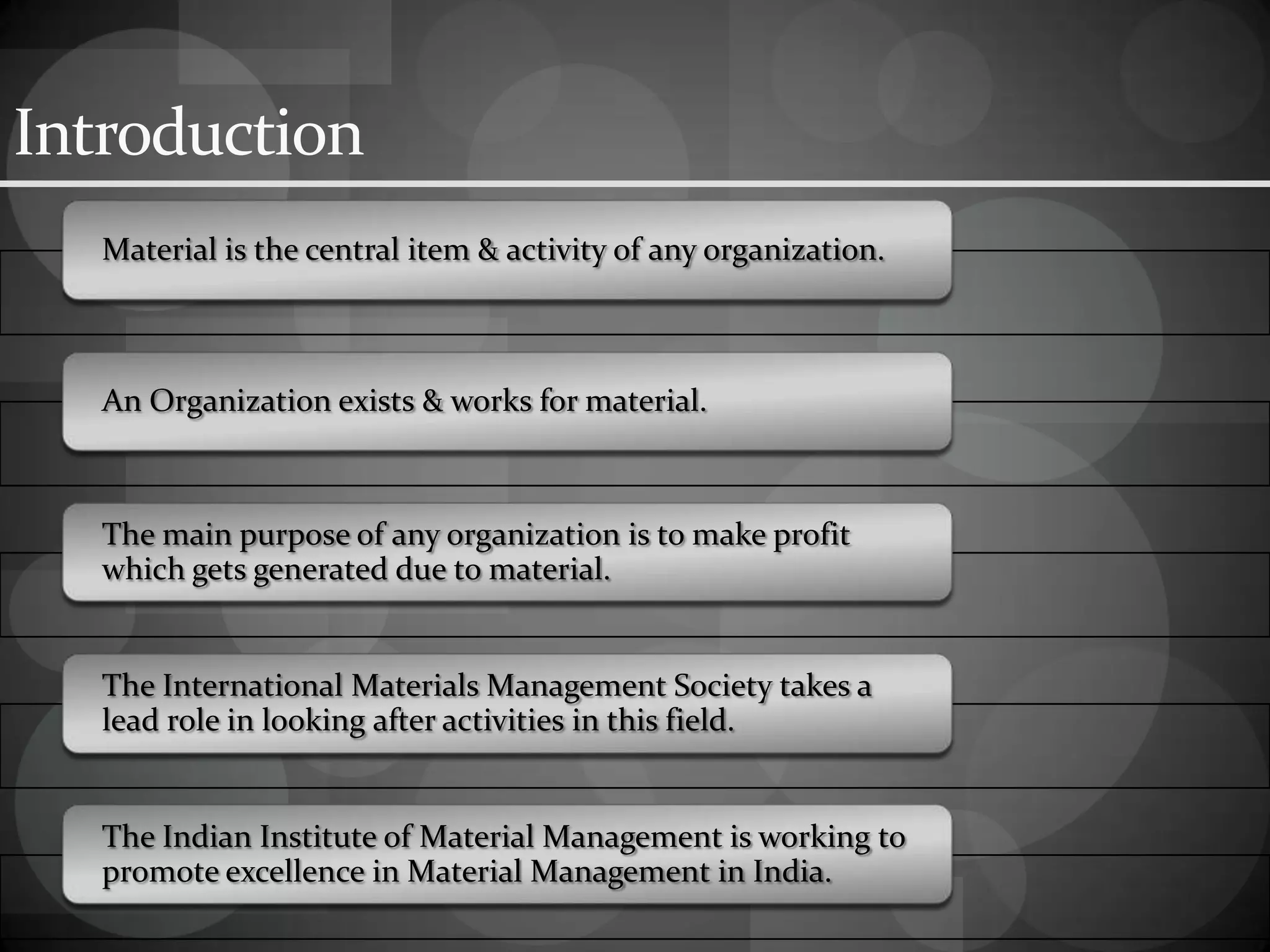 Introduction
Material is the central item & activity of any organization.
An Organization exists & works for material.
The main purpose of any organization is to make profit
which gets generated due to material.
The International Materials Management Society takes a
lead role in looking after activities in this field.
The Indian Institute of Material Management is working to
promote excellence in Material Management in India.
 