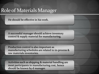 Roleof Materials Manager
He should be effective in his work.
A successful manager should achieve inventory
control & supply material for manufacturing.
Production control is also important as
manufacturing schedules are related to in-process &
raw materials inventories.
Activities such as shipping & material handling are
most participants in manufacturing cost, hence
should be known by d manager.
 