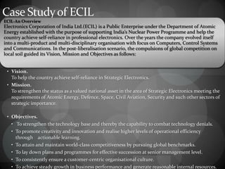 Case Studyof ECIL
EClL-An Overview
Electronics Corporation of India Ltd.(ECIL) is a Public Enterprise under the Department of Atomic
Energy established with the purpose of supporting India’s Nuclear Power Programme and help the
country achieve self-reliance in professional electronics. Over the years the company evolved itself
into a multi-product and multi-disciplinary organisation with focus on Computers, Control Systems
and Communications. In the post-liberalisation scenario, the compulsions of global competition on
local soil guided its Vision, Mission and Objectives as follows:
• Vision.
To help the country achieve self-reliance in Strategic Electronics.
• Mission.
To strengthen the status as a valued national asset in the area of Strategic Electronics meeting the
requirements of Atomic Energy, Defence, Space, Civil Aviation, Security and such other sectors of
strategic importance.
• Objectives.
• To strengthen the technology base and thereby the capability to combat technology denials.
• To promote creativity and innovation and realise higher levels of operational efficiency
through actionable learning.
• To attain and maintain world-class competitiveness by pursuing global benchmarks.
• To lay down plans and programmes for effective succession at senior management level.
• To consistently ensure a customer-centric organisational culture.
• To achieve steady growth in business performance and generate reasonable internal resources.
 