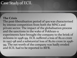 Case Studyof ECIL
The Crisis
The post-liberalisation period of 90s was characterised
by intense competition from both the MNCs and
private sector. The impact of the globalisation process
and the sanctions in the wake of Pokhran-11
experiments have brought the company to the brink of
sickness in 1998-99. ECIL suffered a loss of Rs.10 crore
in 1997-98 and a substantial loss of Rs.60 crore in 1998-
99. The net worth of the company was badly eroded
and ECIL had to be reported to BIFR.
 