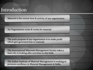 Introduction
Material is the central item & activity of any organization.
An Organization exists & works for material.
The main purpose of any organization is to make profit
which gets generated due to material.
The International Materials Management Society takes a
lead role in looking after activities in this field.
The Indian Institute of Material Management is working to
promote excellence in Material Management in India.
 