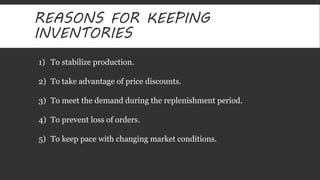 REASONS FOR KEEPING 
INVENTORIES 
1) To stabilize production. 
2) To take advantage of price discounts. 
3) To meet the demand during the replenishment period. 
4) To prevent loss of orders. 
5) To keep pace with changing market conditions. 
 