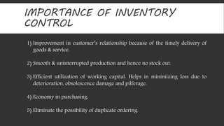 IMPORTANCE OF INVENTORY 
CONTROL 
1) Improvement in customer’s relationship because of the timely delivery of 
goods & service. 
2) Smooth & uninterrupted production and hence no stock out. 
3) Efficient utilization of working capital. Helps in minimizing loss due to 
deterioration, obsolescence damage and pilferage. 
4) Economy in purchasing. 
5) Eliminate the possibility of duplicate ordering. 
 