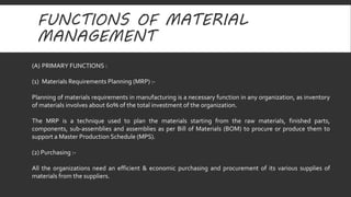FUNCTIONS OF MATERIAL 
MANAGEMENT 
(A) PRIMARY FUNCTIONS : 
(1) Materials Requirements Planning (MRP) :- 
Planning of materials requirements in manufacturing is a necessary function in any organization, as inventory 
of materials involves about 60% of the total investment of the organization. 
The MRP is a technique used to plan the materials starting from the raw materials, finished parts, 
components, sub-assemblies and assemblies as per Bill of Materials (BOM) to procure or produce them to 
support a Master Production Schedule (MPS). 
(2) Purchasing :- 
All the organizations need an efficient & economic purchasing and procurement of its various supplies of 
materials from the suppliers. 
 