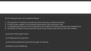 The Purchasing function can be stated as follows :- 
1) The requisition of material is necessary by proper authority to initiate its purchase. 
2) To select proper supplier for the materials requisitioned, before placing an order. 
3) To negotiate about the price of the material form the supplier & it will be purchased at the cheapest price. 
4) The quality of material must be assured & should not be compromised with the cost of the material. 
(3) Inventory Planning & Control :- 
(4) Finished parts & components :- 
(5) Ascertaining & Maintaining the flow & supply of materials. 
(6) Quality Control of Materials. 
 
