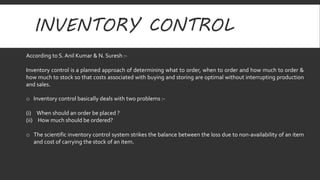 INVENTORY CONTROL 
According to S. Anil Kumar & N. Suresh :- 
Inventory control is a planned approach of determining what to order, when to order and how much to order & 
how much to stock so that costs associated with buying and storing are optimal without interrupting production 
and sales. 
o Inventory control basically deals with two problems :- 
(i) When should an order be placed ? 
(ii) How much should be ordered? 
o The scientific inventory control system strikes the balance between the loss due to non-availability of an item 
and cost of carrying the stock of an item. 
 