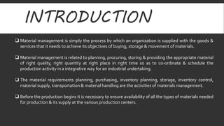 INTRODUCTION 
 Material management is simply the process by which an organization is supplied with the goods & 
services that it needs to achieve its objectives of buying, storage & movement of materials. 
 Material management is related to planning, procuring, storing & providing the appropriate material 
of right quality, right quantity at right place in right time so as to co-ordinate & schedule the 
production activity in a integrative way for an industrial undertaking. 
 The material requirements planning, purchasing, inventory planning, storage, inventory control, 
material supply, transportation & material handling are the activities of materials management. 
 Before the production begins it is necessary to ensure availability of all the types of materials needed 
for production & its supply at the various production centers. 
 