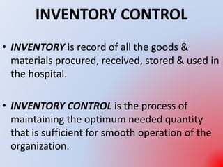 INVENTORY CONTROL
• INVENTORY is record of all the goods &
materials procured, received, stored & used in
the hospital.
• INVENTORY CONTROL is the process of
maintaining the optimum needed quantity
that is sufficient for smooth operation of the
organization.
 