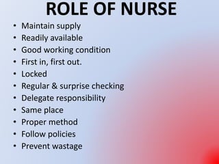 ROLE OF NURSE
• Maintain supply
• Readily available
• Good working condition
• First in, first out.
• Locked
• Regular & surprise checking
• Delegate responsibility
• Same place
• Proper method
• Follow policies
• Prevent wastage
 