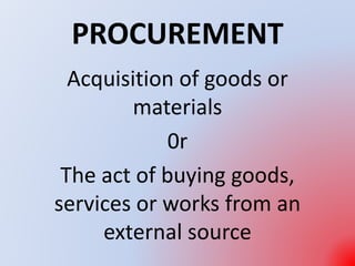 PROCUREMENT
Acquisition of goods or
materials
0r
The act of buying goods,
services or works from an
external source
 