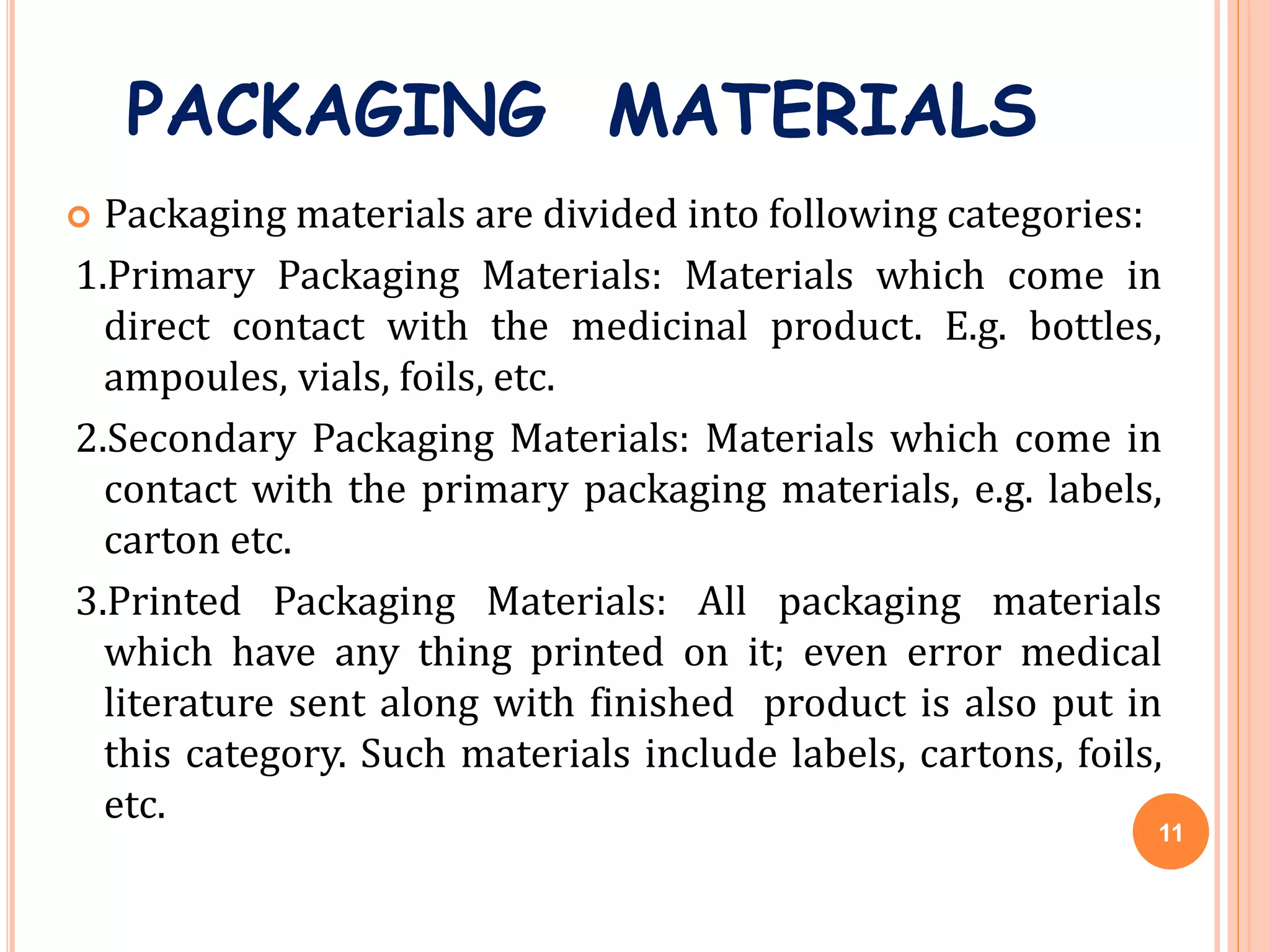 PACKAGING MATERIALS
 Packaging materials are divided into following categories:
1.Primary Packaging Materials: Materials which come in
direct contact with the medicinal product. E.g. bottles,
ampoules, vials, foils, etc.
2.Secondary Packaging Materials: Materials which come in
contact with the primary packaging materials, e.g. labels,
carton etc.
3.Printed Packaging Materials: All packaging materials
which have any thing printed on it; even error medical
literature sent along with finished product is also put in
this category. Such materials include labels, cartons, foils,
etc.
11
 