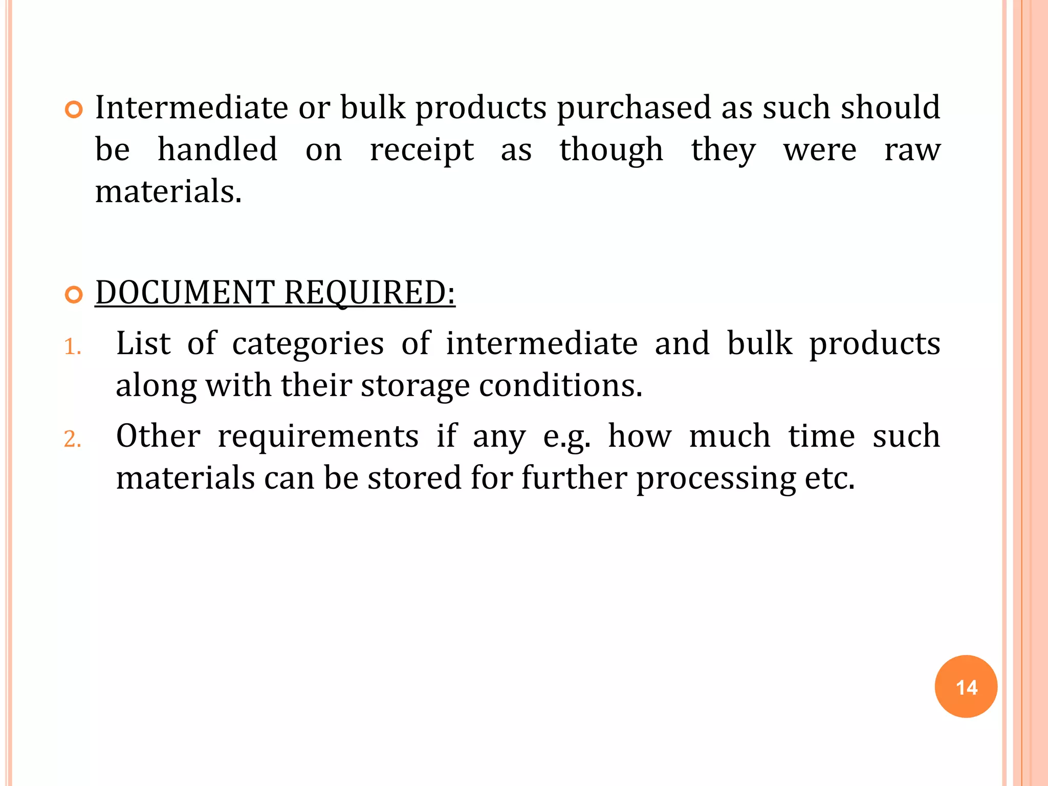  Intermediate or bulk products purchased as such should
be handled on receipt as though they were raw
materials.
 DOCUMENT REQUIRED:
1. List of categories of intermediate and bulk products
along with their storage conditions.
2. Other requirements if any e.g. how much time such
materials can be stored for further processing etc.
14
 