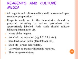 REAGENTS AND CULTURE
MEDIA
 All reagents and culture media should be recorded upon
receipt or preparation.
 Reagents mad...