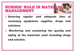 NURSES’ ROLE IN MATERIAL
MANAGEMENT
 Ensuring regular and adequate flow of
necessary equipment, supplies, drugs and
solutions.
 Monitoring and sustaining the quality and
safety of the materials used including drugs
and solution.
 