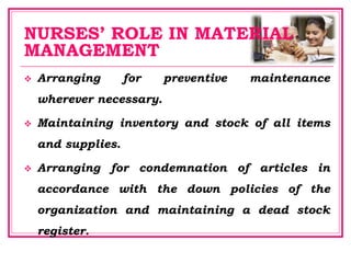 NURSES’ ROLE IN MATERIAL
MANAGEMENT
 Arranging for preventive maintenance
wherever necessary.
 Maintaining inventory and stock of all items
and supplies.
 Arranging for condemnation of articles in
accordance with the down policies of the
organization and maintaining a dead stock
register.
 