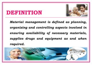 DEFINITION
Material management is defined as planning,
organizing and controlling aspects involved in
ensuring availability of necessary materials,
supplies drugs and equipment as and when
required.
 