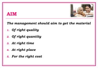 AIM
The management should aim to get the material
1. Of right quality
2. Of right quantity
3. At right time
4. At right place
5. For the right cost
 