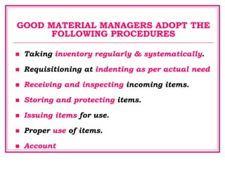 GOOD MATERIAL MANAGERS ADOPT THE
FOLLOWING PROCEDURES
 Taking inventory regularly & systematically.
 Requisitioning at indenting as per actual need
 Receiving and inspecting incoming items.
 Storing and protecting items.
 Issuing items for use.
 Proper use of items.
 Account
 