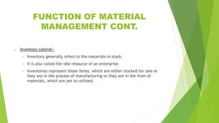 FUNCTION OF MATERIAL
MANAGEMENT CONT.
o Inventory control:-
 Inventory generally refers to the materials in stock.
 It is also called the idle resource of an enterprise.
 Inventories represent those items, which are either stocked for sale or
they are in the process of manufacturing or they are in the from of
materials, which are yet to utilized.
 