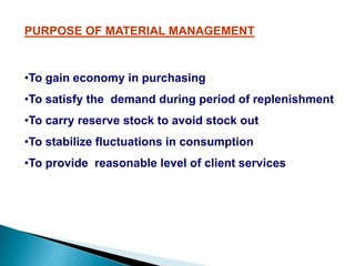 PURPOSE OF MATERIAL MANAGEMENT
•To gain economy in purchasing
•To satisfy the demand during period of replenishment
•To carry reserve stock to avoid stock out
•To stabilize fluctuations in consumption
•To provide reasonable level of client services
 