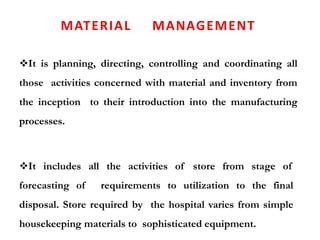 MATERIAL MANAGEMENT
It is planning, directing, controlling and coordinating all
those activities concerned with material and inventory from
the inception to their introduction into the manufacturing
processes.
It includes all the activities of store from stage of
forecasting of requirements to utilization to the final
disposal. Store required by the hospital varies from simple
housekeeping materials to sophisticated equipment.
 