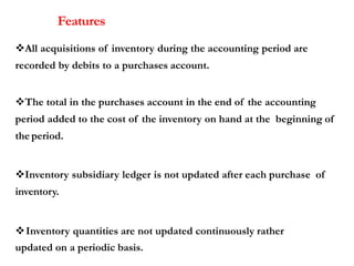 Features
All acquisitions of inventory during the accounting period are
recorded by debits to a purchases account.
The total in the purchases account in the end of the accounting
period added to the cost of the inventory on hand at the beginning of
the period.
Inventory subsidiary ledger is not updated after each purchase of
inventory.
Inventory quantities are not updated continuously rather
updated on a periodic basis.
 