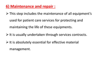 6) Maintenance and repair :
➢ This step includes the maintenance of all equipment’s
used for patient care services for protecting and
maintaining the life of these equipments.
➢ It is usually undertaken through services contracts.
➢ It is absolutely essential for effective material
management.
 