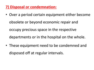 7) Disposal or condemnation:
• Over a period certain equipment either become
obsolete or beyond economic repair and
occupy precious space in the respective
departments or in the hospital on the whole.
• These equipment need to be condemned and
disposed off at regular intervals.
 
