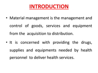 INTRODUCTION
• Material management is the management and
control of goods, services and equipment
from the acquisition to distribution.
• It is concerned with providing the drugs,
supplies and equipments needed by health
personnel to deliver health services.
 