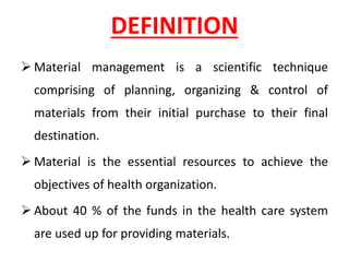 DEFINITION
➢ Material management is a scientific technique
comprising of planning, organizing & control of
materials from their initial purchase to their final
destination.
➢ Material is the essential resources to achieve the
objectives of health organization.
➢ About 40 % of the funds in the health care system
are used up for providing materials.
 