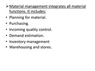➢Material management integrates all material
functions. It includes:
• Planning for material.
• Purchasing.
• Incoming quality control.
• Demand estimation.
• Inventory management
• Warehousing and stores.
 