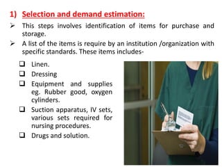 1) Selection and demand estimation:
➢ This steps involves identification of items for purchase and
storage.
➢ A list of the items is require by an institution /organization with
specific standards. These items includes-
❑ Linen.
❑ Dressing
❑ Equipment and supplies
eg. Rubber good, oxygen
cylinders.
❑ Suction apparatus, IV sets,
various sets required for
nursing procedures.
❑ Drugs and solution.
 