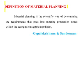 DEFINITION OF MATERIAL PLANNING
Material planning is the scientific way of determining
the requirements that goes into meeting production needs
within the economic investment policies.
-Gopalakrishnan & Sunderasan
 