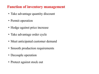 Function of inventory management
• Take advantage quantity discount
• Permit operation
• Hedge against price increase
• Take advantage order cycle
• Meet anticipated customer demand
• Smooth production requirements
• Decouple operation
• Protect against stock out
 