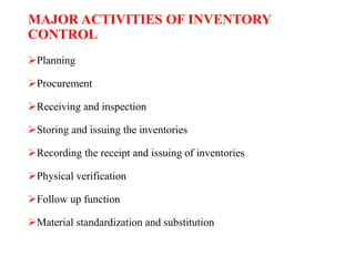 MAJOR ACTIVITIES OF INVENTORY
CONTROL
Planning
Procurement
Receiving and inspection
Storing and issuing the inventories
Recording the receipt and issuing of inventories
Physical verification
Follow up function
Material standardization and substitution
 