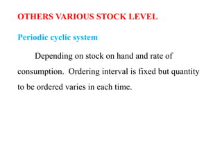 OTHERS VARIOUS STOCK LEVEL
Periodic cyclic system
Depending on stock on hand and rate of
consumption. Ordering interval is fixed but quantity
to be ordered varies in each time.
 