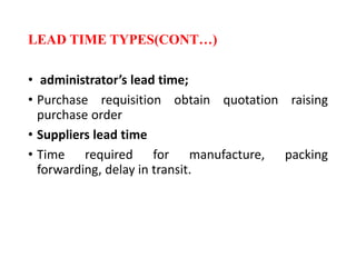 LEAD TIME TYPES(CONT…)
• administrator’s lead time;
• Purchase requisition obtain quotation raising
purchase order
• Suppliers lead time
• Time required for manufacture, packing
forwarding, delay in transit.
 