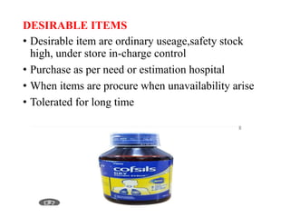 DESIRABLE ITEMS
• Desirable item are ordinary useage,safety stock
high, under store in-charge control
• Purchase as per need or estimation hospital
• When items are procure when unavailability arise
• Tolerated for long time
 
