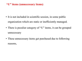 “U” items (unnecessary items)
• It is not included in scientific session, in some public
organization which are static or inefficiently managed.
• There is peculiar category of “U” items, it can be grouped
unnecessary
• These unnecessary items get purchased due to following
reasons,
 